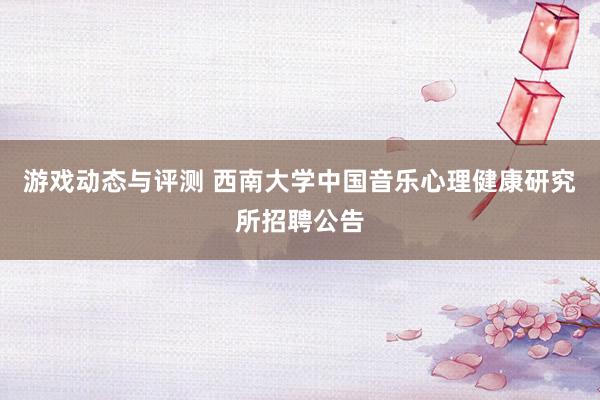 游戏动态与评测 西南大学中国音乐心理健康研究所招聘公告