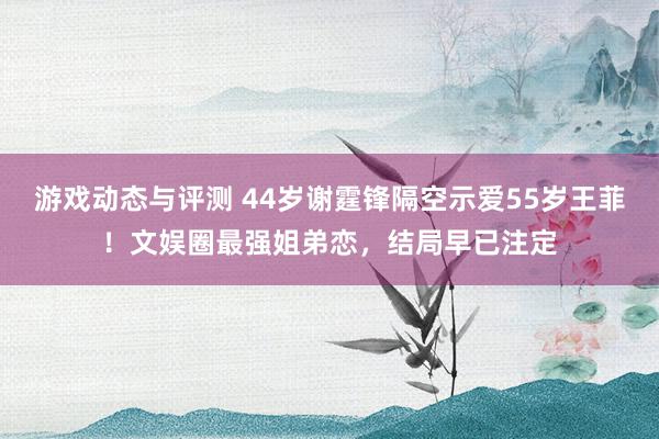 游戏动态与评测 44岁谢霆锋隔空示爱55岁王菲！文娱圈最强姐弟恋，结局早已注定