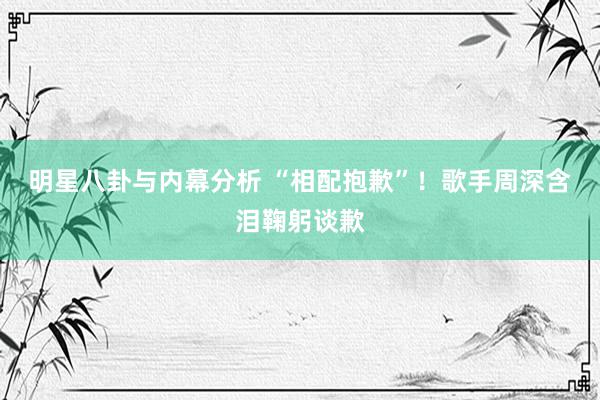 明星八卦与内幕分析 “相配抱歉”！歌手周深含泪鞠躬谈歉