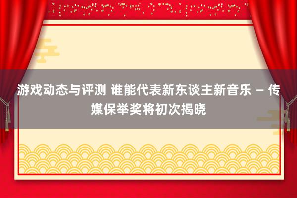 游戏动态与评测 谁能代表新东谈主新音乐 — 传媒保举奖将初次揭晓