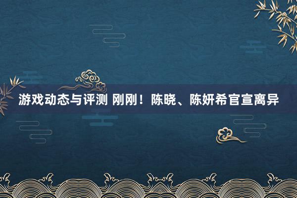 游戏动态与评测 刚刚！陈晓、陈妍希官宣离异