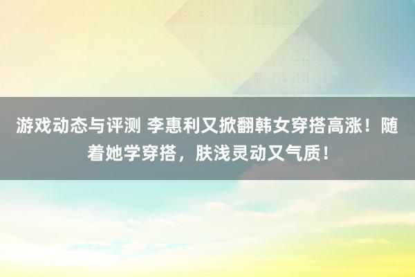 游戏动态与评测 李惠利又掀翻韩女穿搭高涨！随着她学穿搭，肤浅灵动又气质！