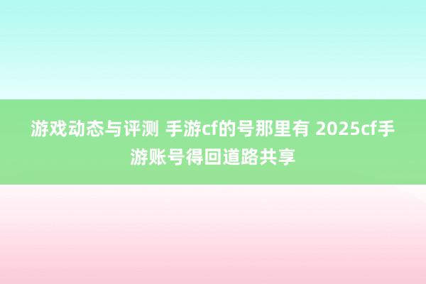 游戏动态与评测 手游cf的号那里有 2025cf手游账号得回道路共享