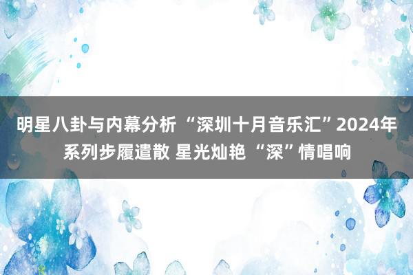 明星八卦与内幕分析 “深圳十月音乐汇”2024年系列步履遣散 星光灿艳 “深”情唱响