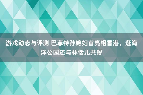 游戏动态与评测 巴菲特孙媳妇首亮相香港，逛海洋公园还与林恬儿共餐