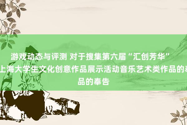 游戏动态与评测 对于搜集第六届“汇创芳华”  ——上海大学生文化创意作品展示活动音乐艺术类作品的奉告