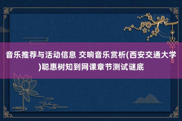 音乐推荐与活动信息 交响音乐赏析(西安交通大学)聪惠树知到网课章节测试谜底