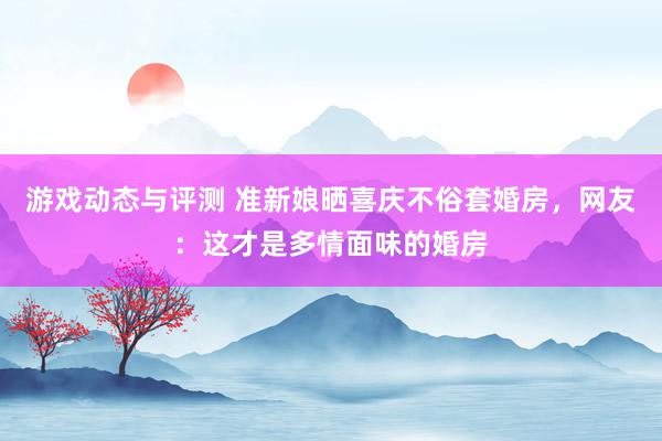 游戏动态与评测 准新娘晒喜庆不俗套婚房，网友：这才是多情面味的婚房