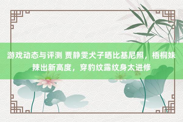 游戏动态与评测 贾静雯犬子晒比基尼照，梧桐妹辣出新高度，穿豹纹露纹身太进修