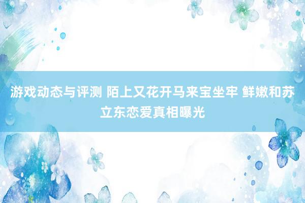 游戏动态与评测 陌上又花开马来宝坐牢 鲜嫩和苏立东恋爱真相曝光