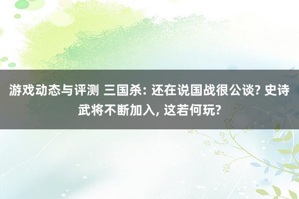 游戏动态与评测 三国杀: 还在说国战很公谈? 史诗武将不断加入, 这若何玩?