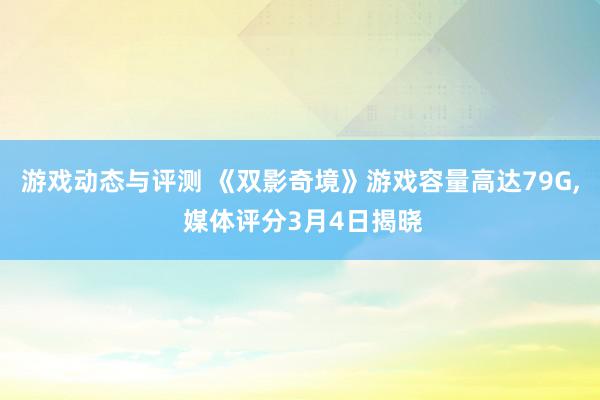 游戏动态与评测 《双影奇境》游戏容量高达79G, 媒体评分3月4日揭晓