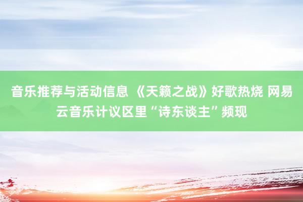 音乐推荐与活动信息 《天籁之战》好歌热烧 网易云音乐计议区里“诗东谈主”频现