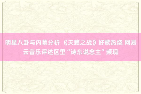 明星八卦与内幕分析 《天籁之战》好歌热烧 网易云音乐评述区里“诗东说念主”频现