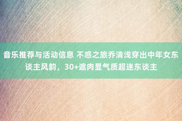 音乐推荐与活动信息 不惑之旅乔清浅穿出中年女东谈主风韵，30+遮肉显气质超迷东谈主