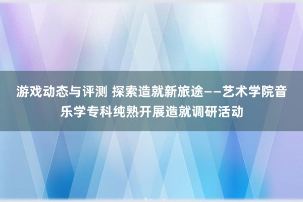 游戏动态与评测 探索造就新旅途——艺术学院音乐学专科纯熟开展造就调研活动