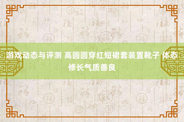 游戏动态与评测 高圆圆穿红短裙套装置靴子 体态修长气质善良