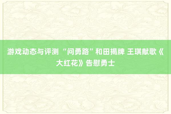 游戏动态与评测 “问勇路”和田揭牌 王琪献歌《大红花》告慰勇士