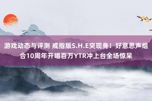 游戏动态与评测 戒指版S.H.E突现身！好意思声组合10周年开唱　百万YTR冲上台全场惊呆