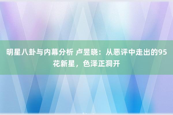 明星八卦与内幕分析 卢昱晓：从恶评中走出的95花新星，色泽正洞开