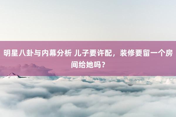 明星八卦与内幕分析 儿子要许配，装修要留一个房间给她吗？