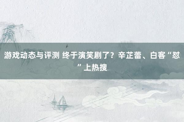 游戏动态与评测 终于演笑剧了？辛芷蕾、白客“怼”上热搜