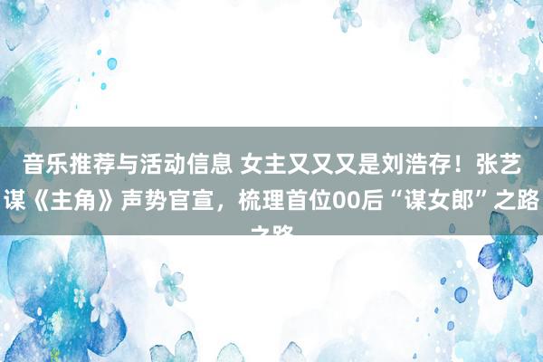 音乐推荐与活动信息 女主又又又是刘浩存！张艺谋《主角》声势官宣，梳理首位00后“谋女郎”之路