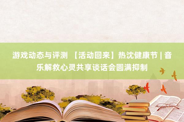 游戏动态与评测 【活动回来】热沈健康节 | 音乐解救心灵共享谈话会圆满抑制