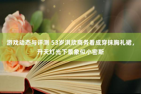 游戏动态与评测 53岁洪欣商务看成穿抹胸礼裙，升天灯光下景象似小密斯