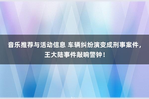 音乐推荐与活动信息 车辆纠纷演变成刑事案件，王大陆事件敲响警钟！