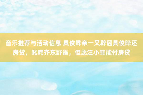 音乐推荐与活动信息 具俊晔亲一又辟谣具俊晔还房贷，叱咤齐东野语，但愿汪小菲能付房贷