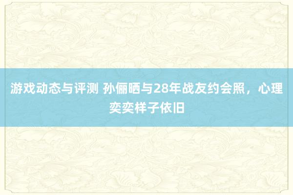 游戏动态与评测 孙俪晒与28年战友约会照，心理奕奕样子依旧