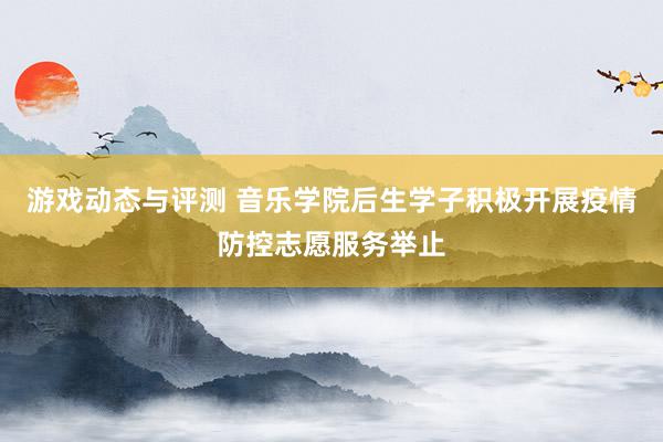 游戏动态与评测 音乐学院后生学子积极开展疫情防控志愿服务举止