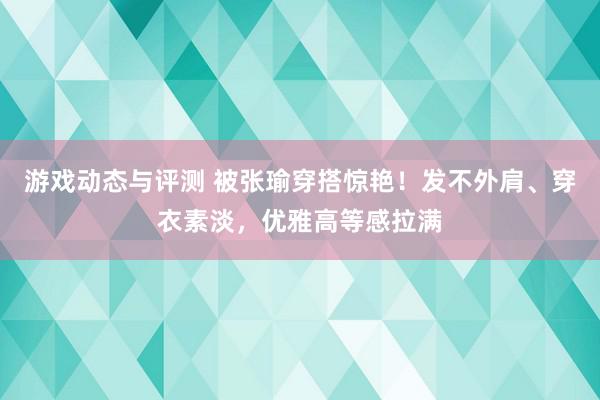 游戏动态与评测 被张瑜穿搭惊艳！发不外肩、穿衣素淡，优雅高等感拉满