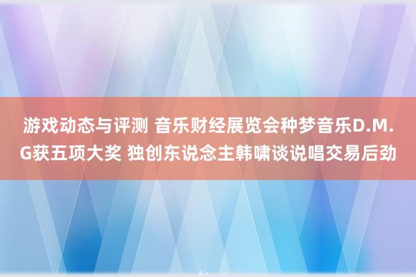 游戏动态与评测 音乐财经展览会种梦音乐D.M.G获五项大奖 独创东说念主韩啸谈说唱交易后劲