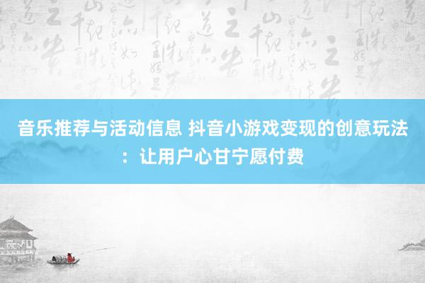 音乐推荐与活动信息 抖音小游戏变现的创意玩法：让用户心甘宁愿付费