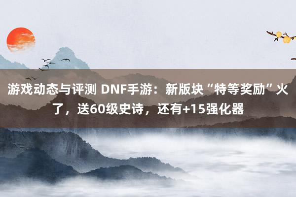 游戏动态与评测 DNF手游：新版块“特等奖励”火了，送60级史诗，还有+15强化器