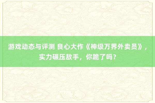 游戏动态与评测 良心大作《神级万界外卖员》，实力碾压敌手，你跪了吗？