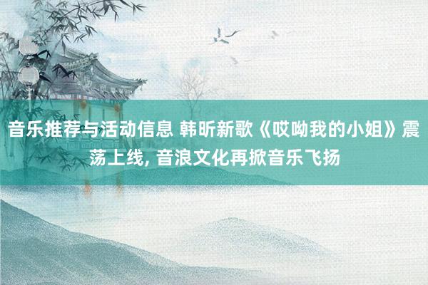 音乐推荐与活动信息 韩昕新歌《哎呦我的小姐》震荡上线, 音浪文化再掀音乐飞扬