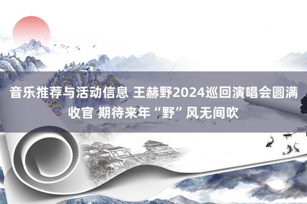 音乐推荐与活动信息 王赫野2024巡回演唱会圆满收官 期待来年“野”风无间吹