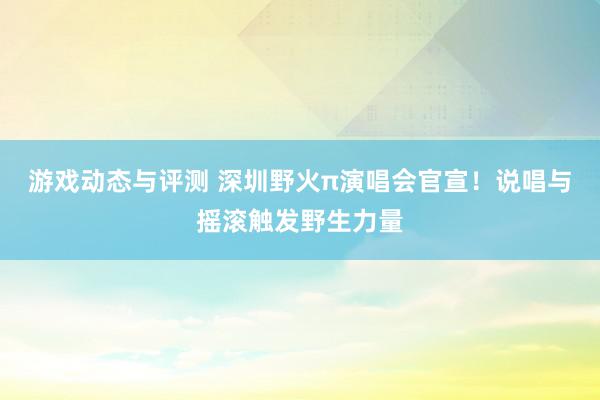 游戏动态与评测 深圳野火π演唱会官宣！说唱与摇滚触发野生力量