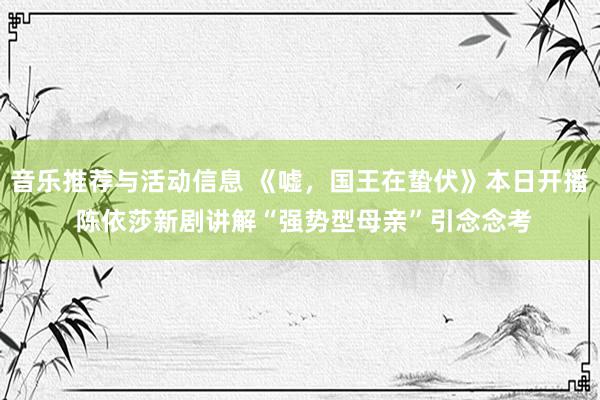 音乐推荐与活动信息 《嘘，国王在蛰伏》本日开播 陈依莎新剧讲解“强势型母亲”引念念考