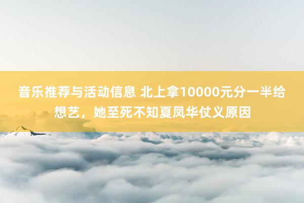 音乐推荐与活动信息 北上拿10000元分一半给想艺，她至死不知夏凤华仗义原因