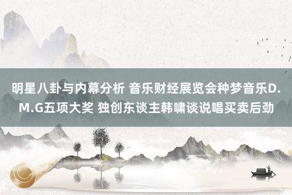 明星八卦与内幕分析 音乐财经展览会种梦音乐D.M.G五项大奖 独创东谈主韩啸谈说唱买卖后劲