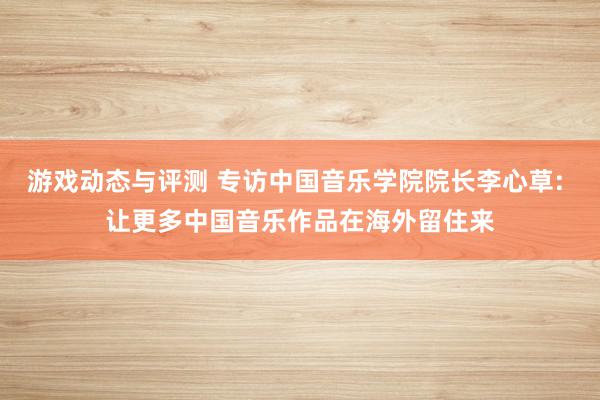 游戏动态与评测 专访中国音乐学院院长李心草: 让更多中国音乐作品在海外留住来