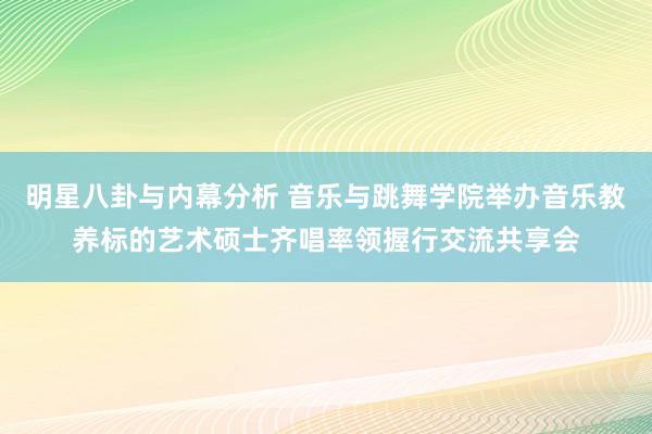 明星八卦与内幕分析 音乐与跳舞学院举办音乐教养标的艺术硕士齐唱率领握行交流共享会