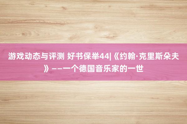 游戏动态与评测 好书保举44|《约翰·克里斯朵夫》——一个德国音乐家的一世