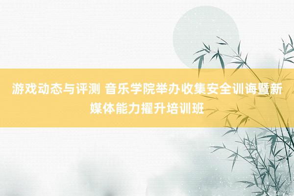 游戏动态与评测 音乐学院举办收集安全训诲暨新媒体能力擢升培训班