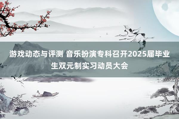 游戏动态与评测 音乐扮演专科召开2025届毕业生双元制实习动员大会