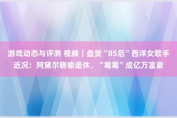 游戏动态与评测 视频｜盘货“85后”西洋女歌手近况：阿黛尔晓喻退休，“霉霉”成亿万富豪